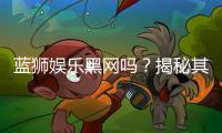 蓝狮娱乐黑网吗？揭秘其安全性与玩家真实体验