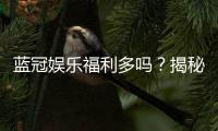蓝冠娱乐福利多吗？揭秘其独家优惠与玩家真实反馈