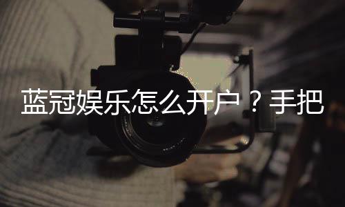 蓝冠娱乐怎么开户？手把手教你快速注册流程