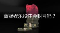 蓝冠娱乐投注会封号吗？揭秘平台风控规则与防封技巧