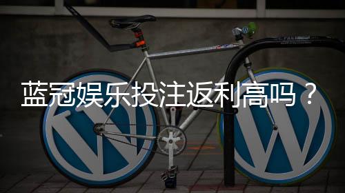 蓝冠娱乐投注返利高吗？揭秘高返利平台的真实玩法与技巧