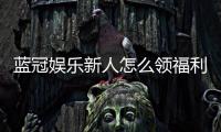 蓝冠娱乐新人怎么领福利？手把手教你轻松获取首存礼金
