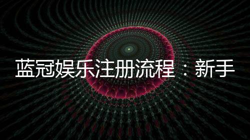 蓝冠娱乐注册流程：新手必看的详细步骤与技巧分享
