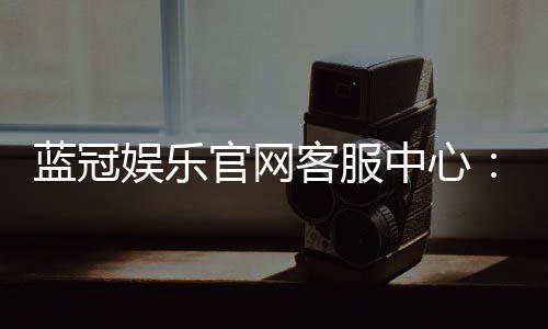 蓝冠娱乐官网客服中心：专业服务与高效解决方案一网打尽