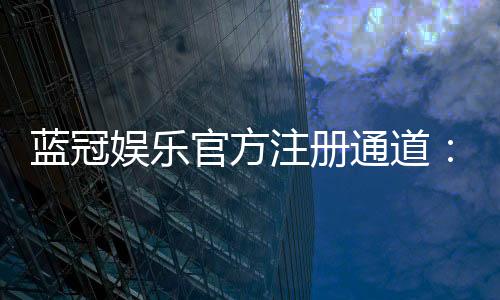 蓝冠娱乐官方注册通道：快速开户指南与独家优惠解析