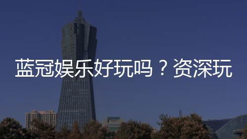 蓝冠娱乐好玩吗？资深玩家带你揭秘真实体验与赢钱技巧