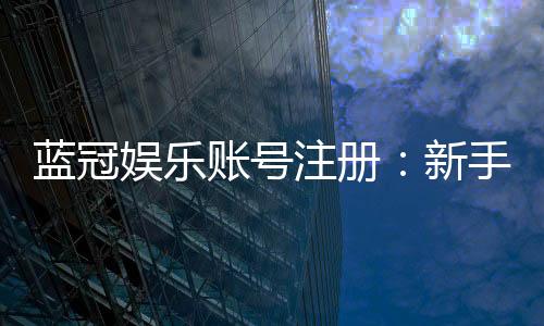 蓝冠娱乐账号注册:新手必看的安全注册指南