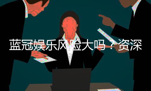 蓝冠娱乐风险大吗？资深玩家揭秘真实体验与防坑指南