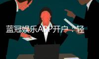 蓝冠娱乐APP开户：轻松注册即享豪华礼包与真人娱乐