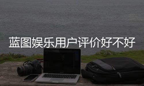 蓝图娱乐用户评价好不好？真实玩家体验分享与深度解析
