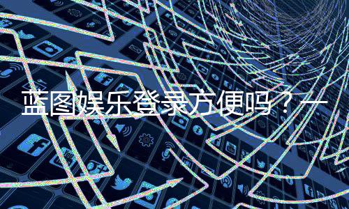 蓝图娱乐登录方便吗？一文详解注册流程与使用体验