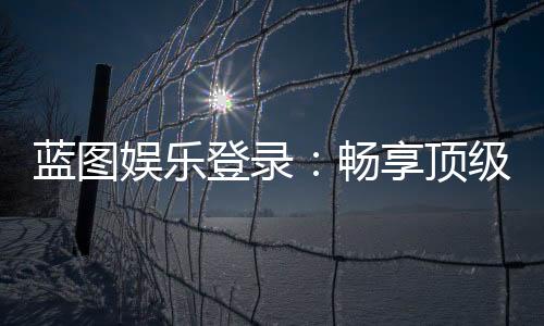 蓝图娱乐登录：畅享顶级棋牌电游的尊贵体验