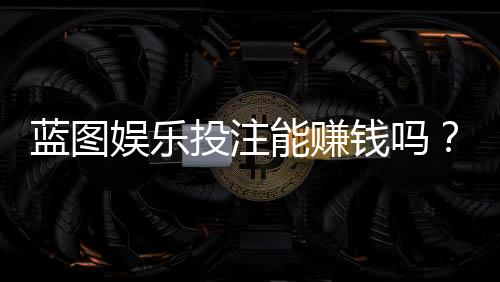 蓝图娱乐投注能赚钱吗？揭秘真实盈利模式与实战技巧