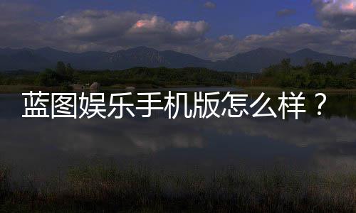 蓝图娱乐手机版怎么样？真实玩家体验与平台优势解析