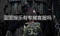 蓝图娱乐有专属客服吗？平台VIP服务与一对一客服详解
