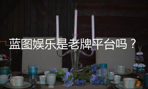 蓝图娱乐是老牌平台吗？资深玩家揭秘其真实背景与运营年限