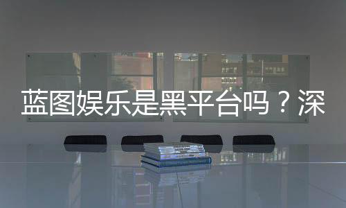 蓝图娱乐是黑平台吗？深度解析其安全性及玩家真实评价
