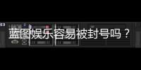 蓝图娱乐容易被封号吗？揭秘平台风控与防封技巧