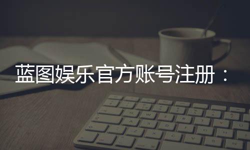 蓝图娱乐官方账号注册:轻松完成注册流程畅享顶级游戏体验