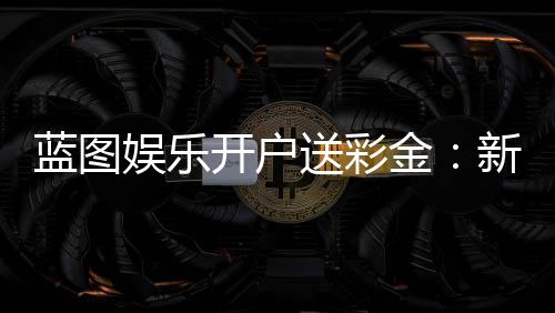 蓝图娱乐开户送彩金：新会员专享彩金礼包及高胜率攻略