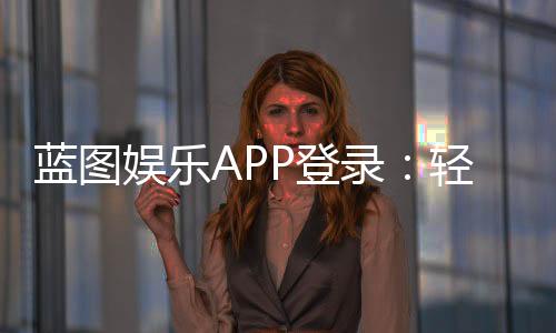 蓝图娱乐APP登录：轻松畅玩棋牌电游的必备指南