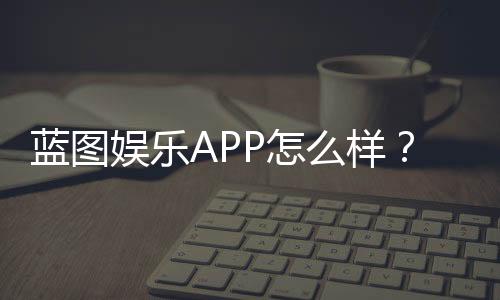 蓝图娱乐APP怎么样？真实玩家体验与平台特色解析