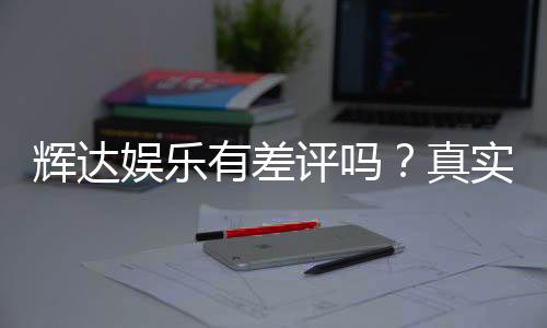辉达娱乐有差评吗？真实玩家体验与评价解析