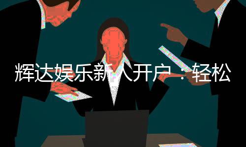 辉达娱乐新人开户：轻松注册即享豪华首存礼遇