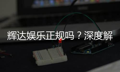 辉达娱乐正规吗？深度解析其平台资质与玩家体验