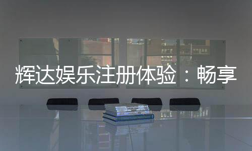 辉达娱乐注册体验：畅享豪华游戏礼遇与真人娱乐盛宴