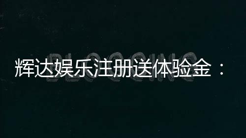 辉达娱乐注册送体验金:新会员专享福利与游戏攻略
