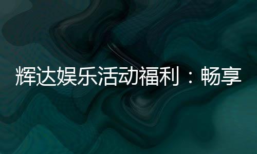 辉达娱乐活动福利:畅享多重好礼与惊喜优惠