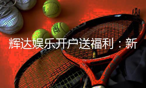 辉达娱乐开户送福利：新会员专享豪礼首存即赠彩金！