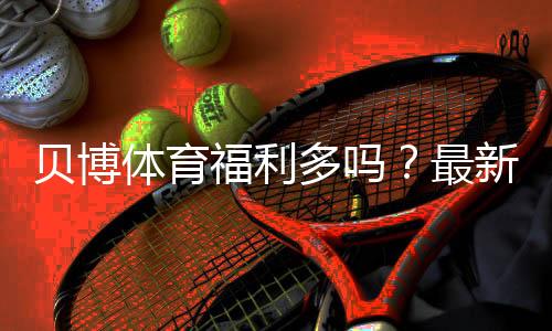 贝博体育福利多吗?最新优惠、返水与领取攻略一次看懂
