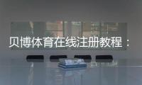 贝博体育在线注册教程：新手开户步骤、实名认证与常见问题全解析