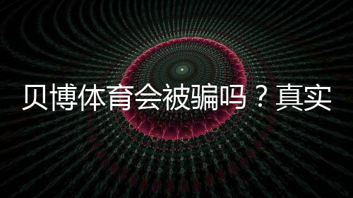 贝博体育会被骗吗？真实评测与新手防骗攻略