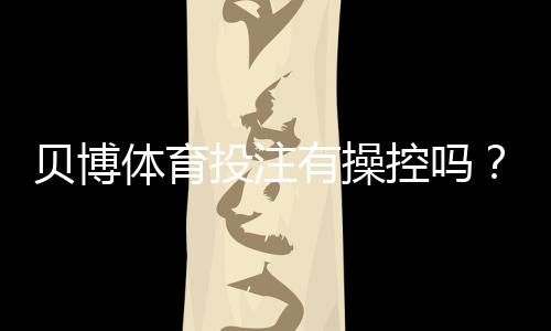 贝博体育投注有操控吗？真相揭秘、常见操控手法与防范攻略