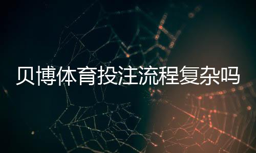 贝博体育投注流程复杂吗?新手必看:开户、充值、投注到提款全流程详解