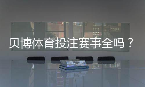 贝博体育投注赛事全吗？平台赛事覆盖范围、优劣与查找攻略