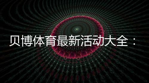 贝博体育最新活动大全：限时优惠、注册福利与领取攻略