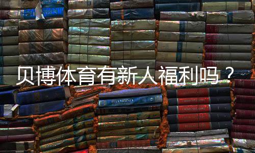贝博体育有新人福利吗?新人礼包、领取条件与注册攻略详解