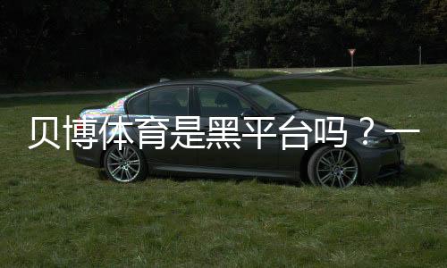 贝博体育是黑平台吗？一文看懂真相与5招快速辨别