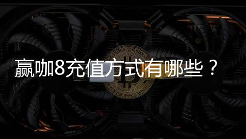赢咖8充值方式有哪些?详解多种便捷充值渠道及优惠活动