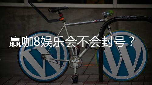 赢咖8娱乐会不会封号？深度解析平台风控与账号安全策略