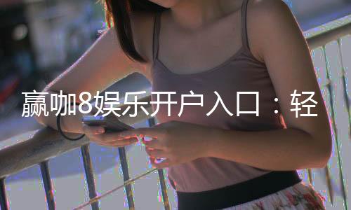 赢咖8娱乐开户入口：轻松注册畅享顶级棋牌电游盛宴