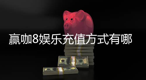 赢咖8娱乐充值方式有哪些？详解多种安全便捷的存款渠道