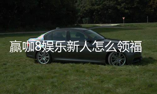 赢咖8娱乐新人怎么领福利?手把手教你轻松获取首存礼金