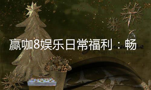 赢咖8娱乐日常福利:畅享专属优惠与惊喜礼遇