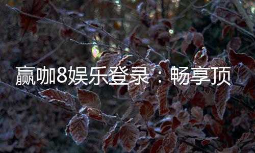 赢咖8娱乐登录：畅享顶级电子游艺的尊贵体验