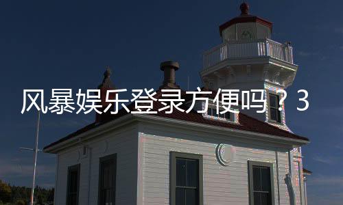 风暴娱乐登录方便吗?3分钟带你快速上手平台全流程